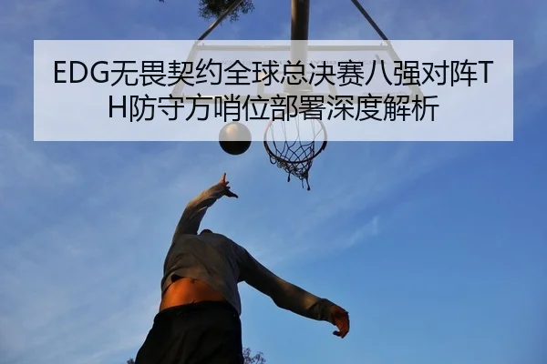 EDG无畏契约全球总决赛八强对阵TH防守方哨位部署深度解析